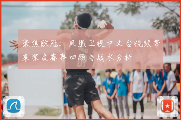 聚焦欧冠：凤凰卫视中文台视频带来深度赛事回顾与战术分析