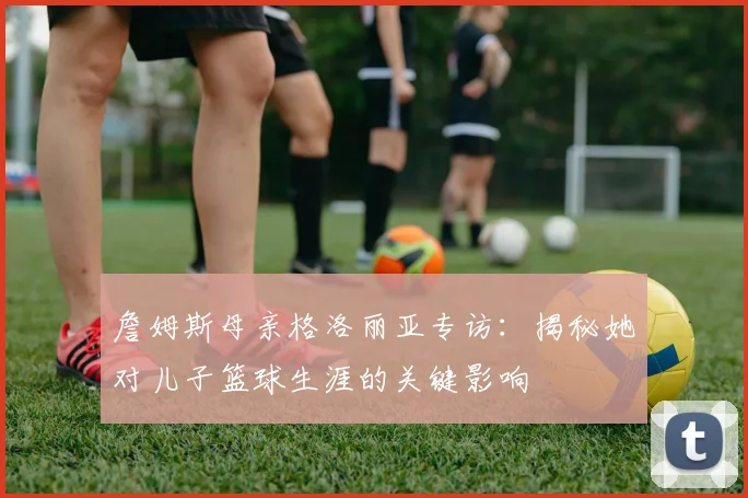 詹姆斯母亲格洛丽亚专访：揭秘她对儿子篮球生涯的关键影响