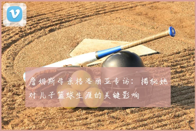 詹姆斯母亲格洛丽亚专访：揭秘她对儿子篮球生涯的关键影响